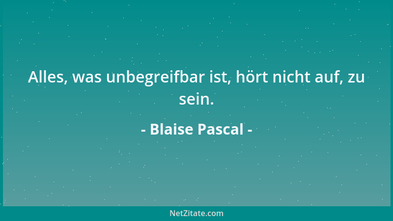 Blaise Pascal - Alles, was unbegreifbar ist, hört nicht auf, zu sein....