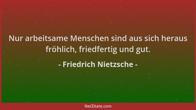 Friedrich Nietzsche - Nur arbeitsame Menschen sind aus sich heraus fröhlich, friedfertig und gut....