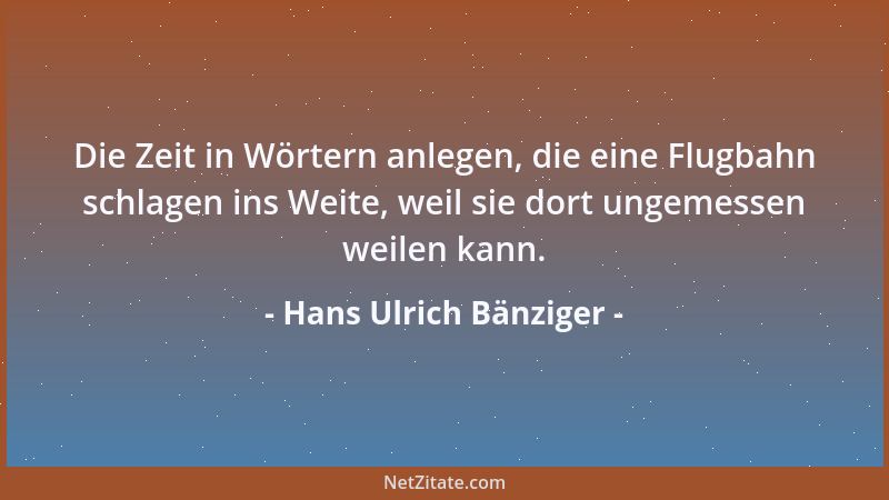 Hans Ulrich Bänziger - Die Zeit in Wörtern anlegen, die eine Flugbahn schlagen ins Weite, weil sie dort ungemessen weilen k...