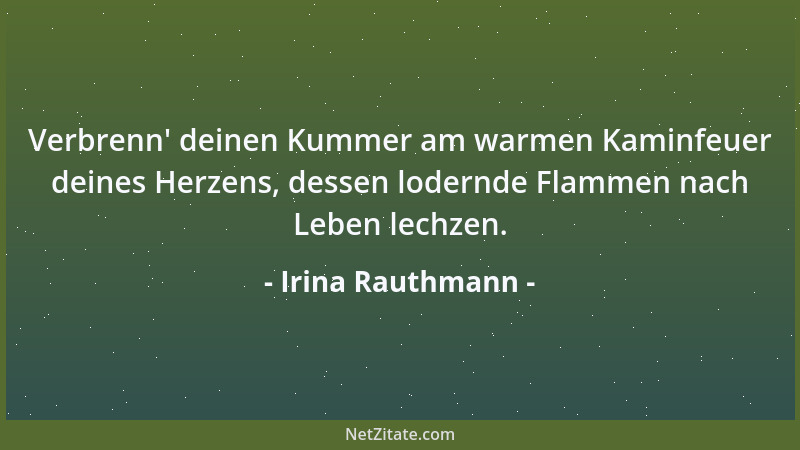 Irina Rauthmann - Verbrenn ' deinen Kummer am warmen Kaminfeuer deines Herzens, dessen lodernde Flammen nach Leben lechzen....
