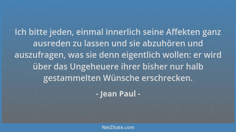Jean Paul - Ich bitte jeden, einmal innerlich seine Affekten ganz ausreden zu lassen und sie abzuhören und auszufragen, was...