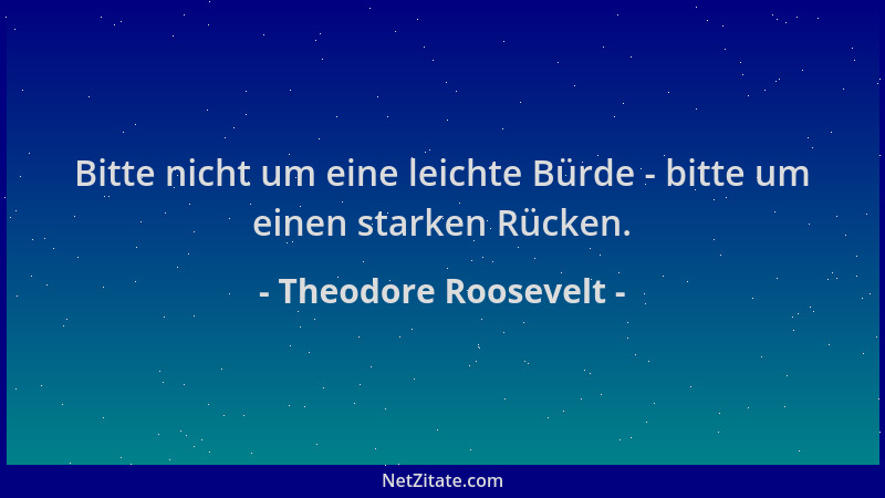 Theodore Roosevelt - Bitte nicht um eine leichte Bürde - bitte um einen starken Rücken....