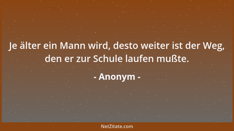 Anonym - Je älter ein Mann wird, desto weiter ist der Weg, den er zur Schule laufen mußte....