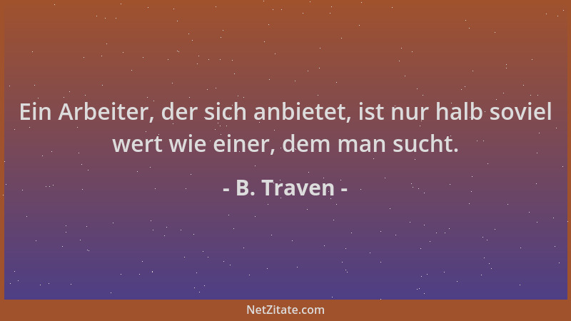 B. Traven - Ein Arbeiter, der sich anbietet, ist nur halb soviel wert wie einer, dem man sucht....