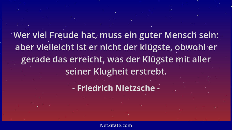 Friedrich Nietzsche - Wer viel Freude hat, muss ein guter Mensch sein: aber vielleicht ist er nicht der klügste, obwohl er...