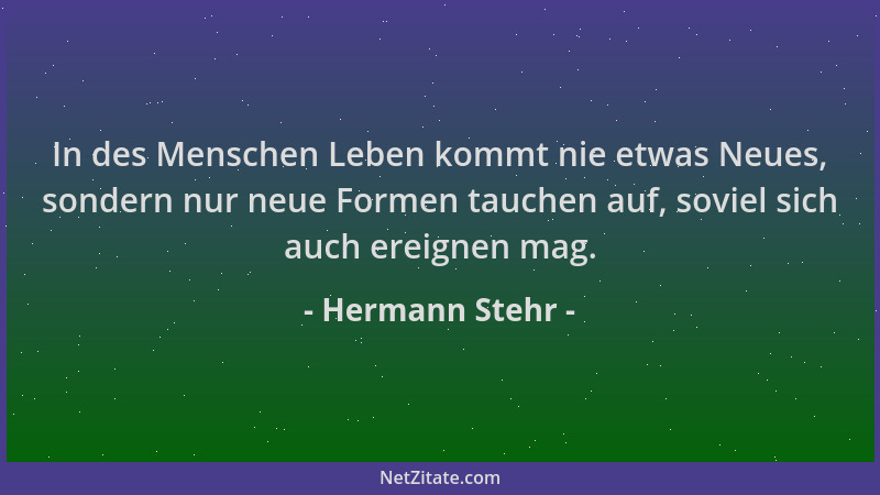 Hermann Stehr - In des Menschen Leben kommt nie etwas Neues, sondern nur neue Formen tauchen auf, soviel sich auch ereignen...