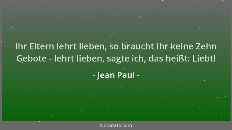 Jean Paul - Ihr Eltern lehrt lieben, so braucht Ihr keine Zehn Gebote - lehrt lieben, sagte ich, das heißt: Liebt!...