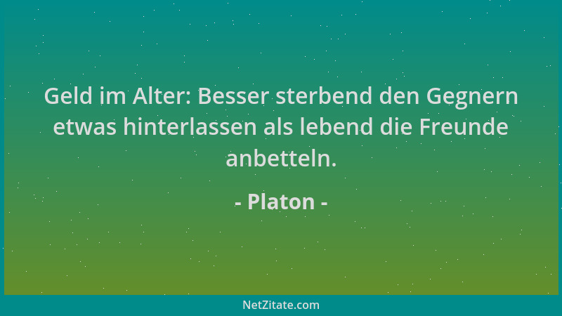 Platon - Geld im Alter: Besser sterbend den Gegnern etwas hinterlassen als lebend die Freunde anbetteln....