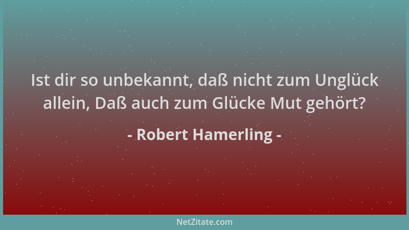 Robert Hamerling - Ist dir so unbekannt, daß nicht zum Unglück allein, Daß auch zum Glücke Mut gehört?...