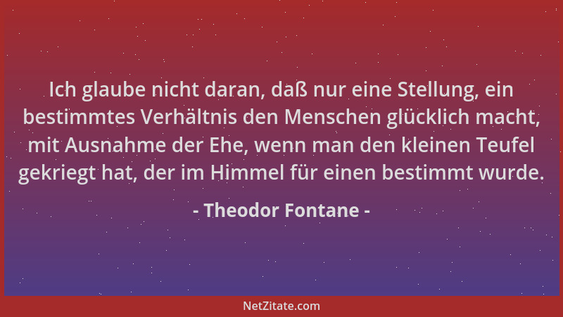 Theodor Fontane - Ich glaube nicht daran, daß nur eine Stellung, ein bestimmtes Verhältnis den Menschen glücklich macht, mi...