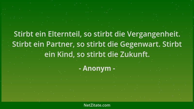 Anonym - Stirbt ein Elternteil, so stirbt die Vergangenheit. Stirbt ein Partner, so stirbt die Gegenwart. Stirbt ein Kind,...