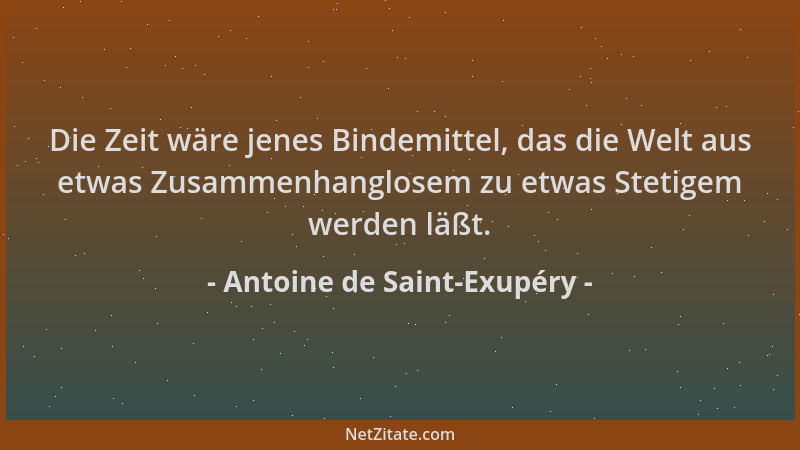 Antoine de Saint-Exupéry - Die Zeit wäre jenes Bindemittel, das die Welt aus etwas Zusammenhanglosem zu etwas Stetigem werd...