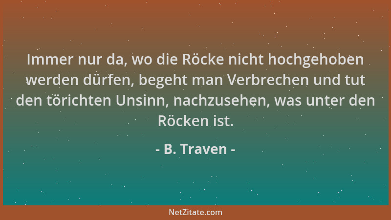B. Traven - Immer nur da, wo die Röcke nicht hochgehoben werden dürfen, begeht man Verbrechen und tut den törichten Unsinn,...