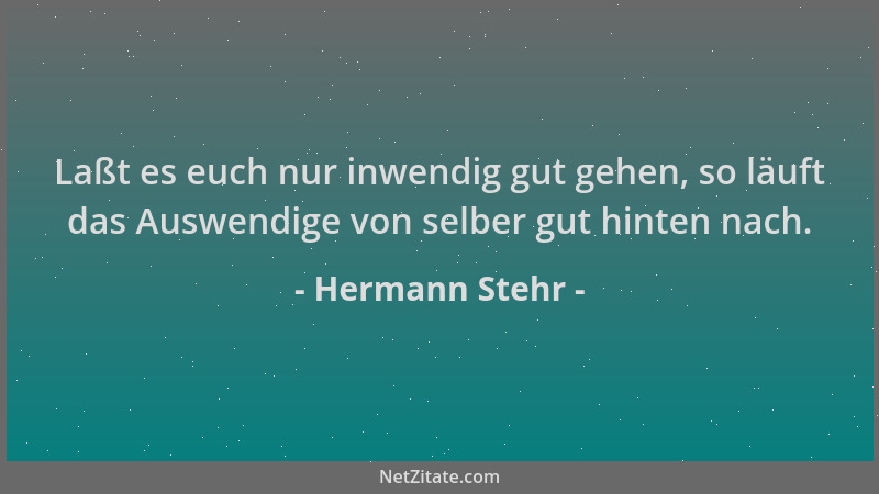 Hermann Stehr - Laßt es euch nur inwendig gut gehen, so läuft das Auswendige von selber gut hinten nach....