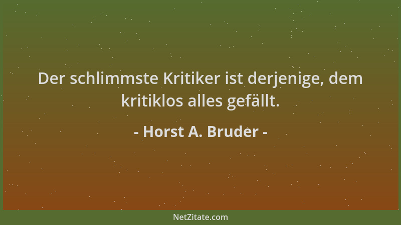 Horst A. Bruder - Der schlimmste Kritiker ist derjenige, dem kritiklos alles gefällt....
