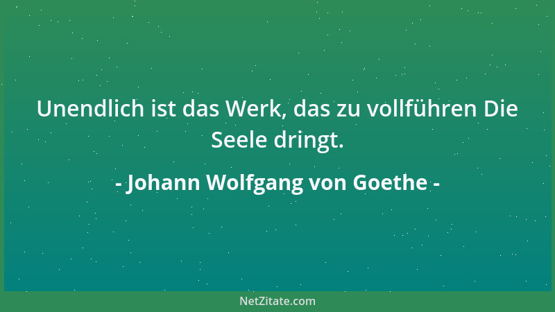 Johann Wolfgang von Goethe - Unendlich ist das Werk, das zu vollführen Die Seele dringt....