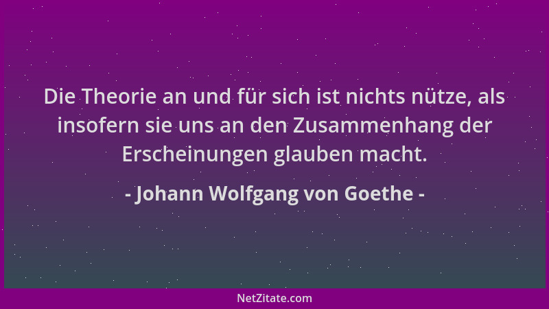 Johann Wolfgang von Goethe - Die Theorie an und für sich ist nichts nütze, als insofern sie uns an den Zusammenhang der Ers...