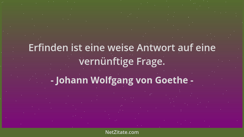 Johann Wolfgang von Goethe - Erfinden ist eine weise Antwort auf eine vernünftige Frage....