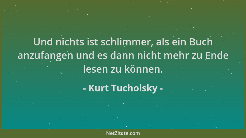 Kurt Tucholsky - Und nichts ist schlimmer, als ein Buch anzufangen und es dann nicht mehr zu Ende lesen zu können....