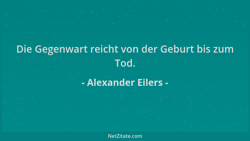 Alexander Eilers - Die Gegenwart reicht von der Geburt bis zum Tod....