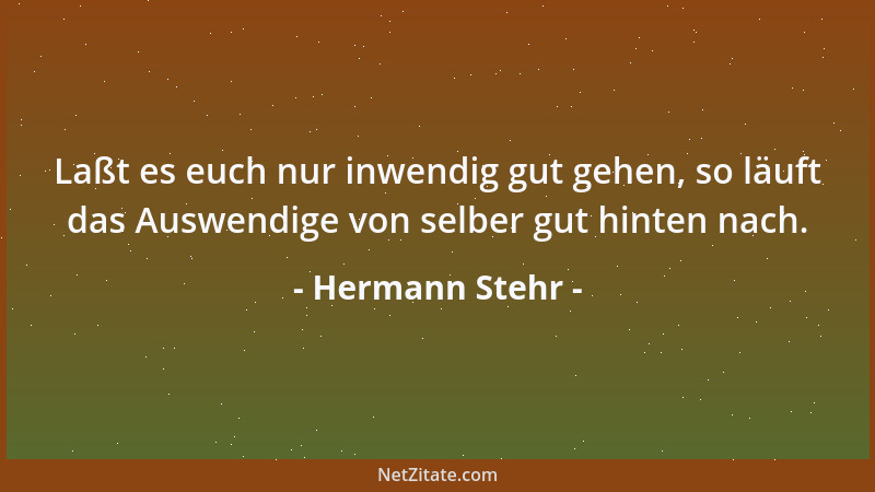 Hermann Stehr - Laßt es euch nur inwendig gut gehen, so läuft das Auswendige von selber gut hinten nach....