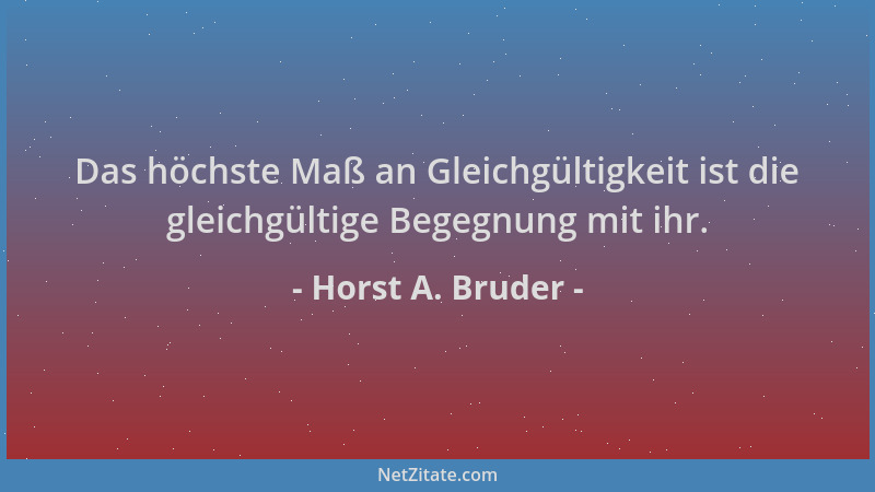 Horst A. Bruder - Das höchste Maß an Gleichgültigkeit ist die gleichgültige Begegnung mit ihr....