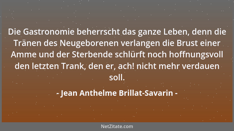 Jean Anthelme Brillat-Savarin - Die Gastronomie beherrscht das ganze Leben, denn die Tränen des Neugeborenen verlangen die...