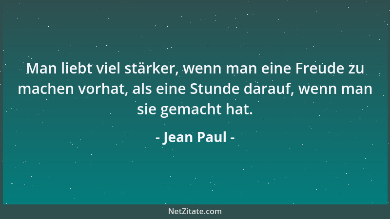 Jean Paul - Man liebt viel stärker, wenn man eine Freude zu machen vorhat, als eine Stunde darauf, wenn man sie gemacht hat...