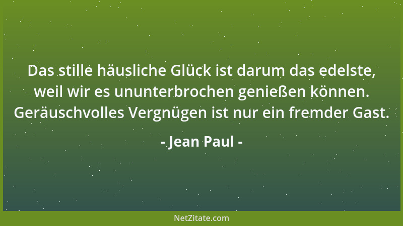 Jean Paul - Das stille häusliche Glück ist darum das edelste, weil wir es ununterbrochen genießen können. Geräuschvolles Ve...