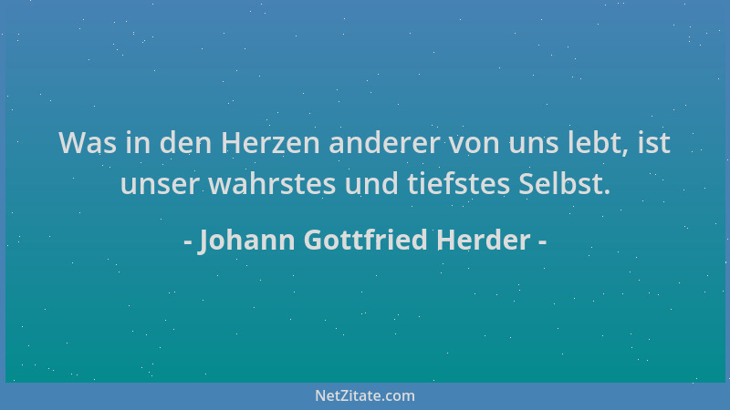 Johann Gottfried Herder - Was in den Herzen anderer von uns lebt, ist unser wahrstes und tiefstes Selbst....