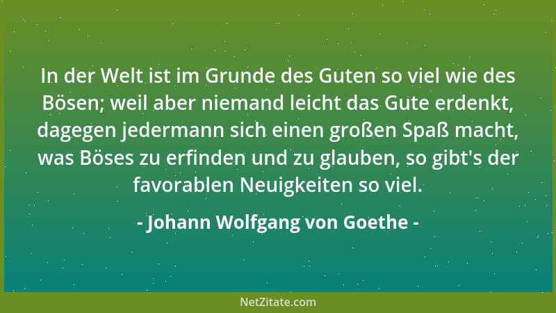 Johann Wolfgang von Goethe - In der Welt ist im Grunde des Guten so viel wie des Bösen; weil aber niemand leicht das Gute e...