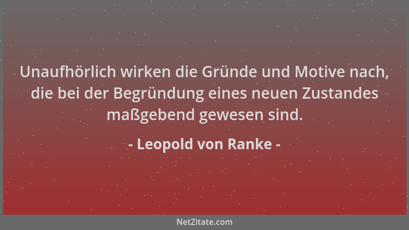 Leopold von Ranke - Unaufhörlich wirken die Gründe und Motive nach, die bei der Begründung eines neuen Zustandes maßgebend...