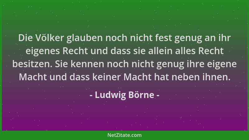Ludwig Börne - Die Völker glauben noch nicht fest genug an ihr eigenes Recht und dass sie allein alles Recht besitzen. Sie...