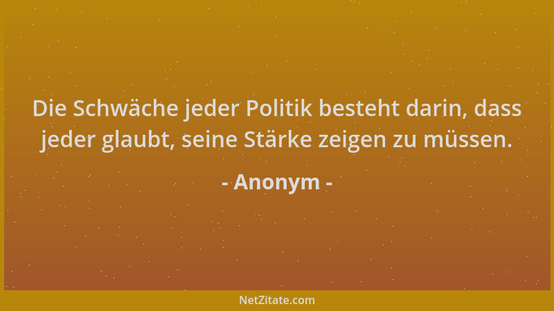 Anonym - Die Schwäche jeder Politik besteht darin, dass jeder glaubt, seine Stärke zeigen zu müssen....
