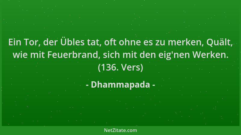 Dhammapada - Ein Tor, der Übles tat, oft ohne es zu merken, Quält, wie mit Feuerbrand, sich mit den eig 'nen Werken. (136. V...
