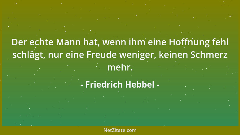 Friedrich Hebbel - Der echte Mann hat, wenn ihm eine Hoffnung fehl schlägt, nur eine Freude weniger, keinen Schmerz mehr....