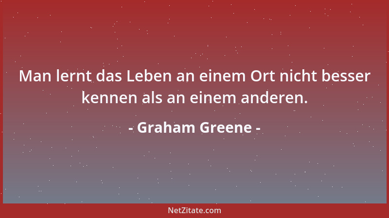 Graham Greene - Man lernt das Leben an einem Ort nicht besser kennen als an einem anderen....