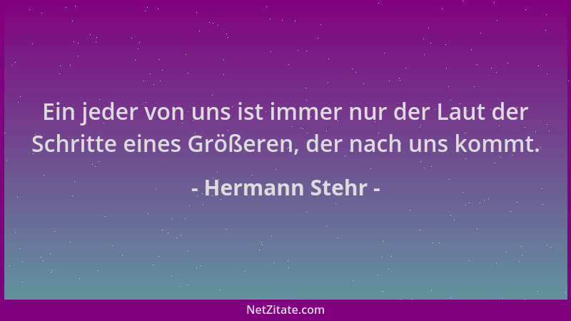 Hermann Stehr - Ein jeder von uns ist immer nur der Laut der Schritte eines Größeren, der nach uns kommt....