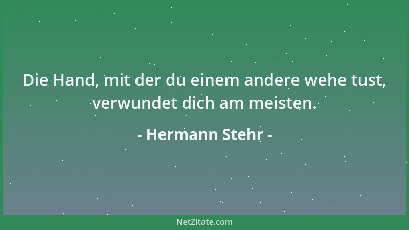 Hermann Stehr - Die Hand, mit der du einem andere wehe tust, verwundet dich am meisten....