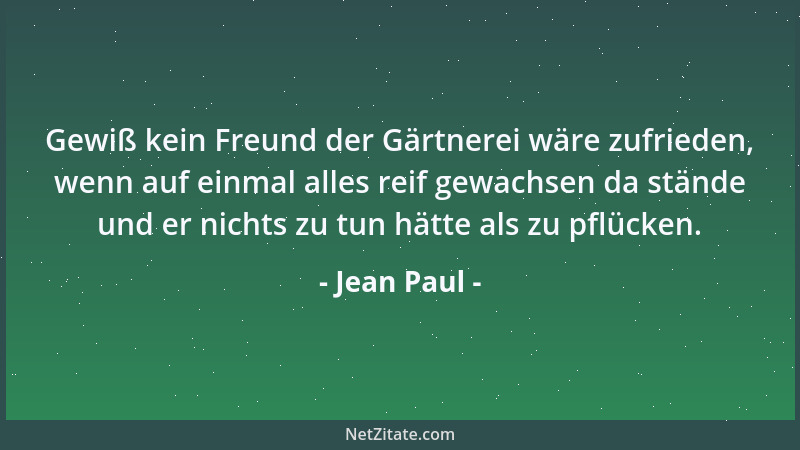 Jean Paul - Gewiß kein Freund der Gärtnerei wäre zufrieden, wenn auf einmal alles reif gewachsen da stände und er nichts zu...