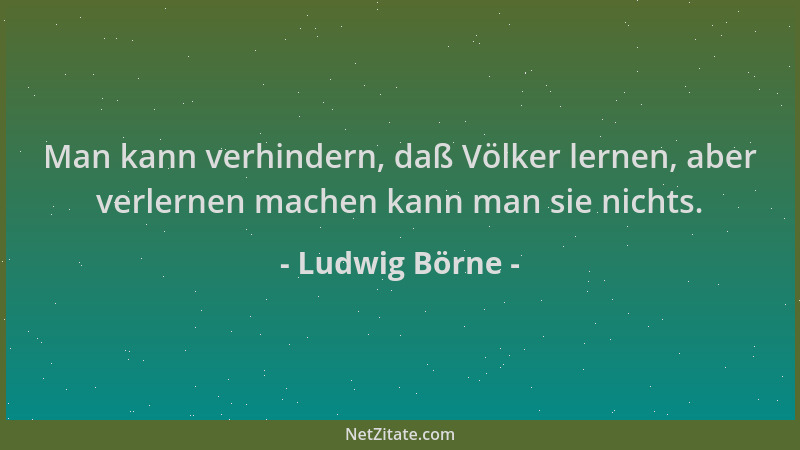 Ludwig Börne - Man kann verhindern, daß Völker lernen, aber verlernen machen kann man sie nichts....