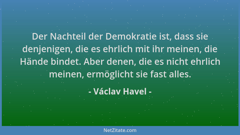 Václav Havel - Der Nachteil der Demokratie ist, dass sie denjenigen, die es ehrlich mit ihr meinen, die Hände bindet. Aber...