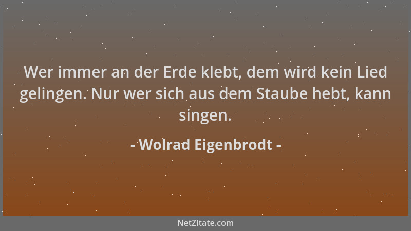 Wolrad Eigenbrodt - Wer immer an der Erde klebt, dem wird kein Lied gelingen. Nur wer sich aus dem Staube hebt, kann singen...