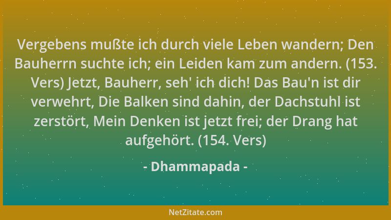 Dhammapada - Vergebens mußte ich durch viele Leben wandern; Den Bauherrn suchte ich; ein Leiden kam zum andern. (153. Vers)...