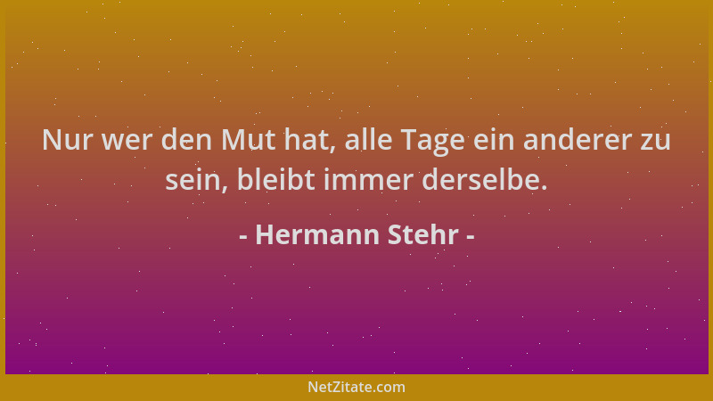 Hermann Stehr - Nur wer den Mut hat, alle Tage ein anderer zu sein, bleibt immer derselbe....