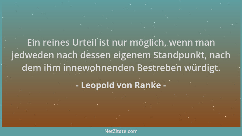 Leopold von Ranke - Ein reines Urteil ist nur möglich, wenn man jedweden nach dessen eigenem Standpunkt, nach dem ihm innew...