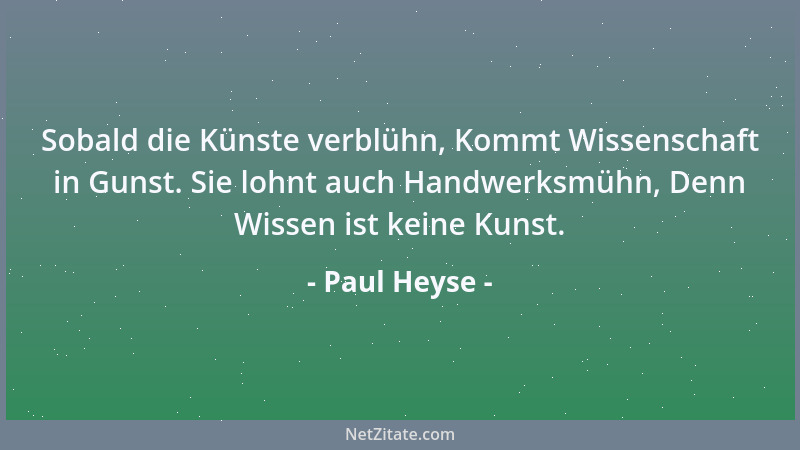 Paul Heyse - Sobald die Künste verblühn, Kommt Wissenschaft in Gunst. Sie lohnt auch Handwerksmühn, Denn Wissen ist keine K...