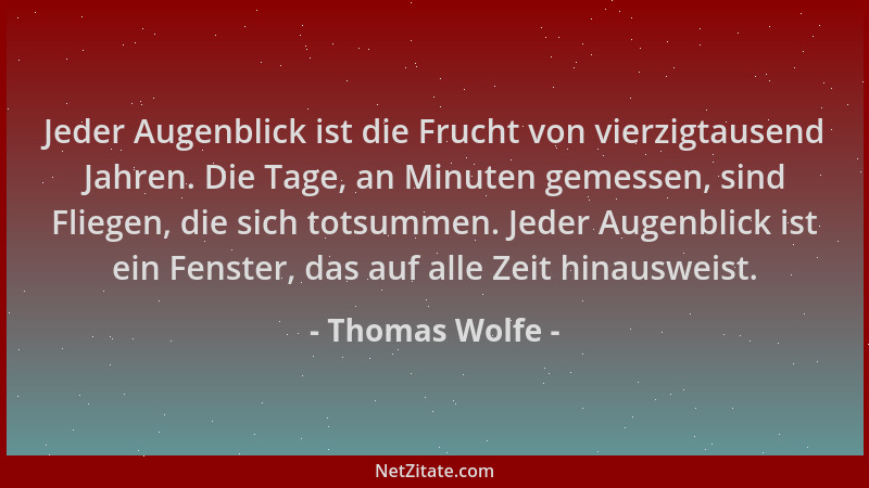 Thomas Wolfe - Jeder Augenblick ist die Frucht von vierzigtausend Jahren. Die Tage, an Minuten gemessen, sind Fliegen, die...