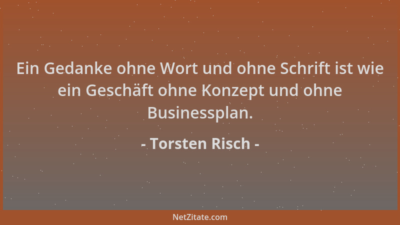 Torsten Risch - Ein Gedanke ohne Wort und ohne Schrift ist wie ein Geschäft ohne Konzept und ohne Businessplan....