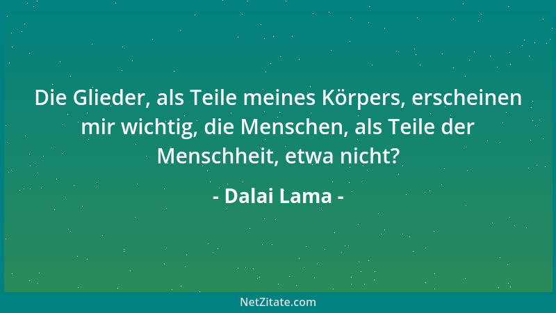Dalai Lama - Die Glieder, als Teile meines Körpers, erscheinen mir wichtig, die Menschen, als Teile der Menschheit, etwa ni...